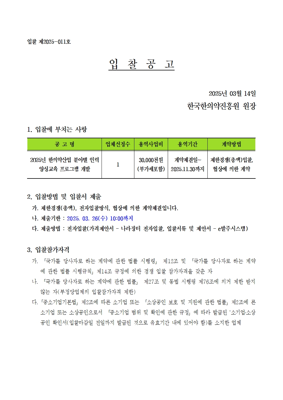 입찰 제2025-011호
입찰공고
2025년 03월 14일
한국한의약진흥원 원장
1. 입찰에 부치는 사항
공고명
2025년 한의약산업 분야별 인력 양성교육 프로그램 개발
업체선정수
1
용역사업비
30,000천원(부가세포함)
용역기간
계약체결일~2025.11.30까지
계약방법
제한경쟁(총액)입찰, 협상에 의한 계약
2. 입찰방법 및 입찰서 제출
가. 제한경쟁(총액), 전자입찰방식, 협상에 의한 계약체결입니다.
나. 제출기한 : 2025. 03. 26(수) 10:00까지
다. 제출방법 : 전자입찰(가격제안서 - 나라장터 전자입찰, 입찰서류 및 제안서 - 발주시스템)
3. 입찰참가자격
가.「국가를 당사자로 하는 계약에 관한 법률 시행령」 제12조 및 「국가를 당사자로 하는 계약 에 관한 법률 시행규칙」제14조 규정에 의한 경쟁 입찰 참가자격을 갖춘 자
나. 「국가를 당사자로 하는 계약에 관한 법률」 제27조 및 동법 시행령 제76조에 의거 제한 받지 않는 자(부정당업체의 입찰참가자격 제한)
다. 「중소기업기본법」 제2조에 따른 소기업 또는 「소상공인 보호 및 지원에 관한 법률」 제2조에 른 소기업 또는 소상공인으로서 「중소기업 범위 및 확인에 관한 규정」에 따라 발급된 '소기업·소상 공인 확인서(입찰마감일 전일까지 발급된 것으로 유효기간 내에 있어야 함)를 소지한 업체