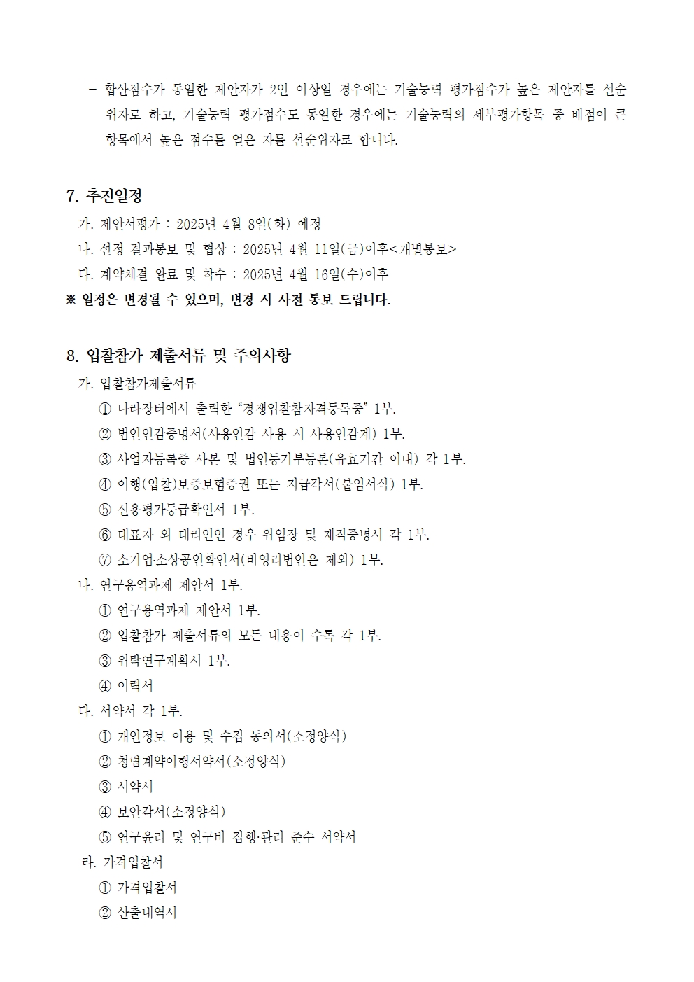 합산점수가 동일한 제안자가 2인 이상일 경우에는 기술능력 평가점수가 높은 제안자를 선순 위자로 하고, 기술능력 평가점수도 동일한 경우에는 기술능력의 세부평가항목 중 배점이 큰 항목에서 높은 점수를 얻은 자를 선순위자로 합니다.
7. 추진일정
가. 제안서평가 : 2025년 4월 8일(화) 예정
나. 선정 결과통보 및 협상 : 2025년 4월 11일(금)이후<개별통보>
다. 계약체결 완료 및 착수 : 2025년 4월 16일(수)이후
※일정은 변경될 수 있으며, 변경 시 사전 통보 드립니다.
8. 입찰참가 제출서류 및 주의사항
가. 입찰참가제출서류
1 나라장터에서 출력한 “경쟁입찰참자격등록증” 1부.
2 법인인감증명서(사용인감 사용 시 사용인감계) 1부.
3 사업자등록증 사본 및 법인등기부등본(유효기간 이내) 각 1부.
4 이행(입찰)보증보험증권 또는 지급각서(붙임서식) 1부.
5 신용평가등급확인서 1부.
6 대표자 외 대리인인 경우 위임장 및 재직증명서 각 1부.
7 소기업·소상공인확인서(비영리법인은 제외) 1부.
나. 연구용역과제 제안서 1부.
1 연구용역과제 제안서 1부.
2 입찰참가 제출서류의 모든 내용이 수록 각 1부.
3 위탁연구계획서 1부.
4 이력서
다. 서약서 각 1부.
1 개인정보 이용 및 수집 동의서(소정양식)
2 청렴계약이행서약서(소정양식)
3 서약서
4 보안각서(소정양식)
5 연구윤리 및 연구비 집행·관리 준수 서약서
라. 가격입찰서
1 가격입찰서
2 산출내역서
