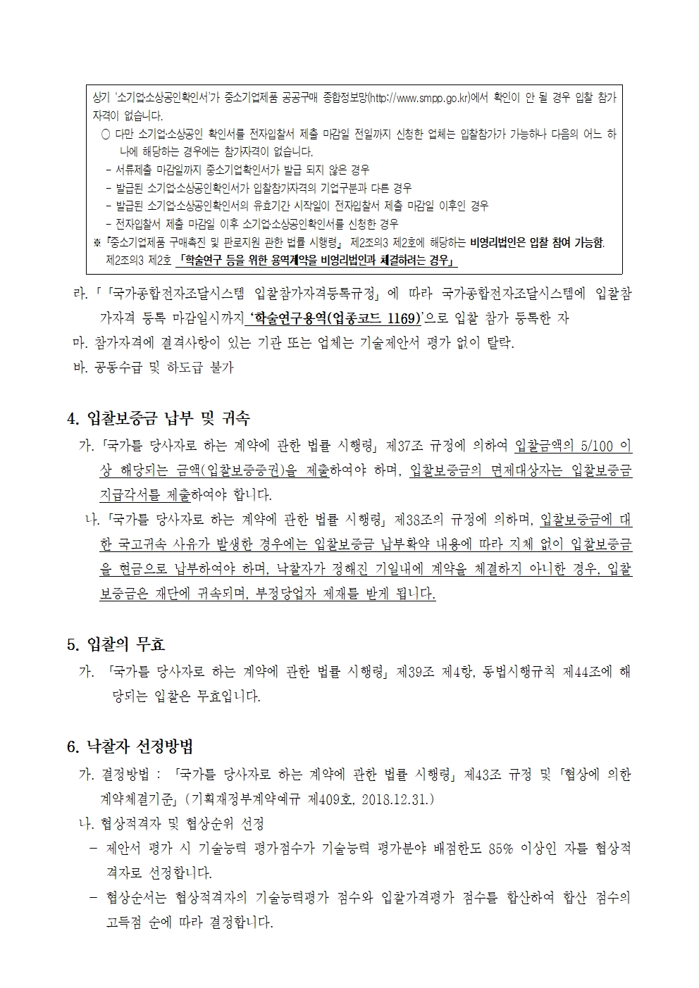 상기 '소기업소상공인 확인서가 중소기업제품 공공구매 종합정보망(http://www.smpp.go.kr)에서 확인이 안 될 경우 입찰 참가 자격이 없습니다.
다만 소기업·소상공인 확인서를 전자입찰서 제출 마감일 전일까지 신청한 업체는 입찰참가가 가능하나 다음의 어느 하나에 해당하는 경우에는 참가자격이 없습니다.
- 서류제출 마감일까지 중소기업확인서가 발급 되지 않은 경우
- 발급된 소기업·소상공인 확인서가 입찰참가자격의 기업구분과 다른 경우
-발급된 소기업소상공인 확인서의 유효기간 시작일이 전자입찰서 제출 마감일 이후인 경우
- 전자입찰서 제출 마감일 이후 소기업소상공인확인서를 신청한 경우
※중소기업제품 구매촉진 및 판로지원 관한 법률 시행령」 제2조의3 제2호에 해당하는 비영리법인은 입찰 참여 가능함. 제2조의3 제2호 「학술연구 등을 위한 용역계약을 비영리법인과 체결하려는 경우
라. 「「국가종합전자조달시스템 입찰참가자격등록규정」에 따라 국가종합전자조달시스템에 입찰참 가자격 등록 마감일시까지 학술연구용역(업종코드 1169)'으로 입찰 참가 등록한 자
마. 참가자격에 결격사항이 있는 기관 또는 업체는 기술제안서 평가 없이 탈락.
바. 공동수급 및 하도급 불가
4. 입찰보증금 납부 및 귀속
가. 「국가를 당사자로 하는 계약에 관한 법률 시행령」 제37조 규정에 의하여 입찰금액의 5/100 이 상 해당되는 금액(입찰보증증권)을 제출하여야 하며, 입찰보증금의 면제대상자는 입찰보증금 지급각서를 제출하여야 합니다.
나. 「국가를 당사자로 하는 계약에 관한 법률 시행령」 제38조의 규정에 의하며, 입찰보증금에 대 한국고귀속 사유가 발생한 경우에는 입찰보증금 납부확약 내용에 따라 지체 없이 입찰보증금 을 현금으로 납부하여야 하며, 낙찰자가 정해진 기일내에 계약을 체결하지 아니한 경우, 입찰 보증금은 재단에 귀속되며, 부정당업자 제재를 받게 됩니다.
5. 입찰의 무효
가. 「국가를 당사자로 하는 계약에 관한 법률 시행령」 제39조 제4항, 동법시행규칙 제44조에 해 당되는 입찰은 무효입니다.
6. 낙찰자 선정방법
가. 결정방법 : 「국가를 당사자로 하는 계약에 관한 법률 시행령」 제43조 규정 및 「협상에 의한 계약체결기준」(기획재정부계약예규 제409호, 2018.12.31.)
나. 협상적격자 및 협상순위 선정
-
제안서 평가 시 기술능력 평가점수가 기술능력 평가분야 배점한도 85% 이상인 자를 협상적
격자로 선정합니다.
협상순서는 협상적격자의 기술능력평가 점수와 입찰가격평가 점수를 합산하여 합산 점수의 고득점 순에 따라 결정합니다.