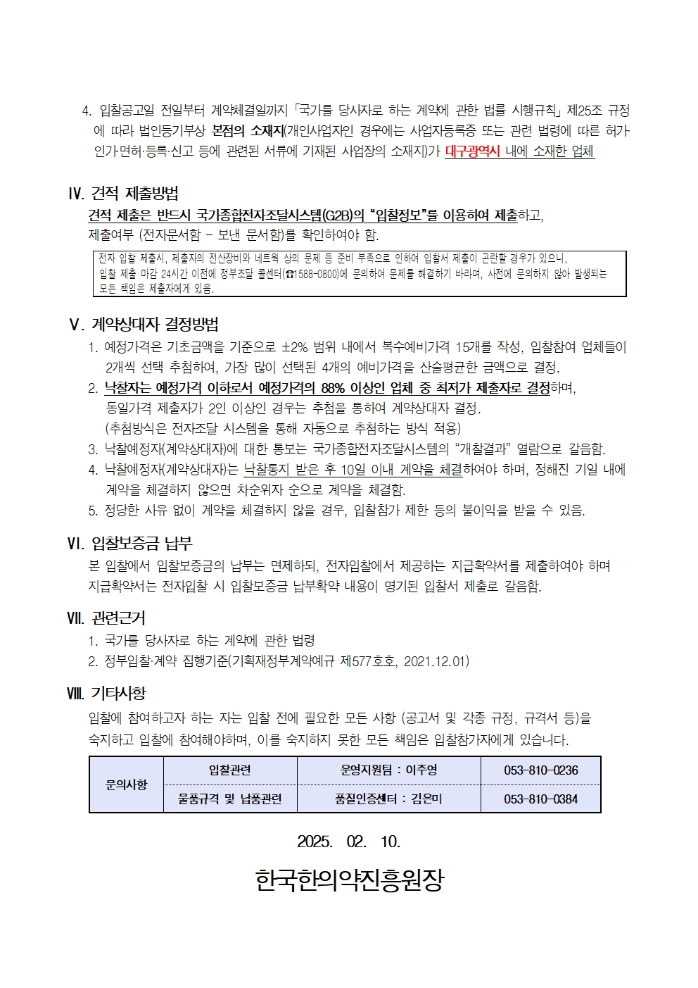 4. 입찰공고일 전일부터 계약체결일까지 국가를 당사자로 하는 계약에 관한 법률 시행규칙」 제25조 규정
에 따라 법인등기부상 본점의 소재지(개인사업자인 경우에는 사업자등록증 또는 관련 법령에 따른 허가 인가면허·등록·신고 등에 관련된 서류에 기재된 사업장의 소재지)가 대구광역시 내에 소재한 업체
IV. 견적 제출방법
견적 제출은 반드시 국가종합전자조달시스템(G2B)의 '입찰정보'를 이용하여 제출하고,
제출여부 (전자문서함 - 보낸 문서함)를 확인하여야 함.
전자 입찰 제출시, 제출자의 전산장비와 네트웍 상의 문제 등 준비 부족으로 인하여 입찰서 제출이 곤란할 경우가 있으니,
입찰 제출 마감 24시간 이전에 정부조달 콜센터(1588-0800)에 문의하여 문제를 해결하기 바라며, 사전에 문의하지 않아 발생되는 모든 책임은 제출자에게 있음.
V. 계약상대자 결정방법
1. 예정가격은 기초금액을 기준으로 ±2% 범위 내에서 복수예비가격 15개를 작성, 입찰참여 업체들이 2개씩 선택 추첨하여, 가장 많이 선택된 4개의 예비가격을 산술평균한 금액으로 결정.
2. 낙찰자는 예정가격 이하로서 예정가격의 88% 이상인 업체 중 최저가 제출자로 결정하며, 동일가격 제출자가 2인 이상인 경우는 추첨을 통하여 계약상대자 결정.
(추첨방식은 전자조달 시스템을 통해 자동으로 추첨하는 방식 적용)
3. 낙찰예정자(계약상대자)에 대한 통보는 국가종합전자조달시스템의 '개찰결과' 열람으로 갈음함.
4. 낙찰예정자(계약상대자)는 낙찰통지 받은 후 10일 이내 제약을 체결하여야 하며, 정해진 기일 내에 계약을 체결하지 않으면 차순위자 순으로 계약을 체결함.
5. 정당한 사유 없이 계약을 체결하지 않을 경우, 입찰참가 제한 등의 불이익을 받을 수 있음.
VI. 입찰보증금 납부
본 입찰에서 입찰보증금의 납부는 면제하되, 전자입찰에서 제공하는 지급확약서를 제출하여야 하며
지급확약서는 전자입찰 시 입찰보증금 납부확약 내용이 명기된 입찰서 제출로 갈음함.
VII. 관련근거
1. 국가를 당사자로 하는 계약에 관한 법령
2. 정부입찰계약 집행기준(기획재정부계약예규 제577호호, 2021.12.01)
VIII. 기타사항
입찰에 참여하고자 하는 자는 입찰 전에 필요한 모든 사항 (공고서 및 각종 규정, 규격서 등)을 숙지하고 입찰에 참여해야하며, 이를 숙지하지 못한 모든 책임은 입찰참가자에게 있습니다.
입찰관련
운영지원팀 : 이주영
053-810-0236
문의사항
물품규격 및 납품관련
품질인증센터 : 김은미
053-810-0384
2025. 02. 10.
한국한의약진흥원장
