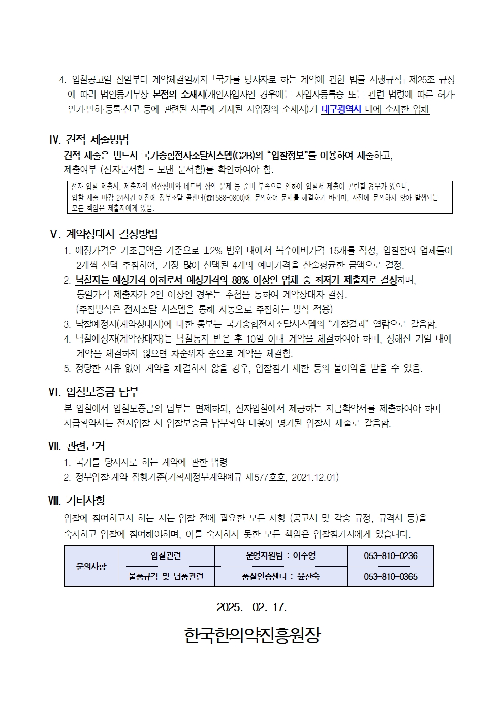 4. 입찰공고일 전일부터 계약체결일까지 국가를 당사자로 하는 계약에 관한 법률 시행규칙」 제25조 규정
에 따라 법인등기부상 본점의 소재지(개인사업자인 경우에는 사업자등록증 또는 관련 법령에 따른 허가 인가면허·등록·신고 등에 관련된 서류에 기재된 사업장의 소재지)가 대구광역시 내에 소재한 업체
IV. 견적 제출방법
견적 제출은 반드시 국가종합전자조달시스템(G2B)의 '입찰정보'를 이용하여 제출하고,
제출여부 (전자문서함 - 보낸 문서함)를 확인하여야 함.
전자 입찰 제출시, 제출자의 전산장비와 네트웍 상의 문제 등 준비 부족으로 인하여 입찰서 제출이 곤란할 경우가 있으니,
입찰 제출 마감 24시간 이전에 정부조달 콜센터(1588-0800)에 문의하여 문제를 해결하기 바라며, 사전에 문의하지 않아 발생되는 모든 책임은 제출자에게 있음.
V. 계약상대자 결정방법
1. 예정가격은 기초금액을 기준으로 ±2% 범위 내에서 복수예비가격 15개를 작성, 입찰참여 업체들이 2개씩 선택 추첨하여, 가장 많이 선택된 4개의 예비가격을 산술평균한 금액으로 결정.
2. 낙찰자는 예정가격 이하로서 예정가격의 88% 이상인 업체 중 최저가 제출자로 결정하며, 동일가격 제출자가 2인 이상인 경우는 추첨을 통하여 계약상대자 결정.
(추첨방식은 전자조달 시스템을 통해 자동으로 추첨하는 방식 적용)
3. 낙찰예정자(계약상대자)에 대한 통보는 국가종합전자조달시스템의 '개찰결과' 열람으로 갈음함.
4. 낙찰예정자(계약상대자)는 낙찰통지 받은 후 10일 이내 제약을 체결하여야 하며, 정해진 기일 내에 계약을 체결하지 않으면 차순위자 순으로 계약을 체결함.
5. 정당한 사유 없이 계약을 체결하지 않을 경우, 입찰참가 제한 등의 불이익을 받을 수 있음.
VI. 입찰보증금 납부
본 입찰에서 입찰보증금의 납부는 면제하되, 전자입찰에서 제공하는 지급확약서를 제출하여야 하며
지급확약서는 전자입찰 시 입찰보증금 납부확약 내용이 명기된 입찰서 제출로 갈음함.
VII. 관련근거
1. 국가를 당사자로 하는 계약에 관한 법령
2. 정부입찰계약 집행기준(기획재정부계약예규 제577호호, 2021.12.01)
VIII. 기타사항
입찰에 참여하고자 하는 자는 입찰 전에 필요한 모든 사항 (공고서 및 각종 규정, 규격서 등)을 숙지하고 입찰에 참여해야하며, 이를 숙지하지 못한 모든 책임은 입찰참가자에게 있습니다.
입찰관련
운영지원팀 : 이주영
053-810-0236
문의사항
물품규격 및 납품관련
품질인증센터 : 윤찬숙
053-810-0365
2025. 02. 17.
한국한의약진흥원장
