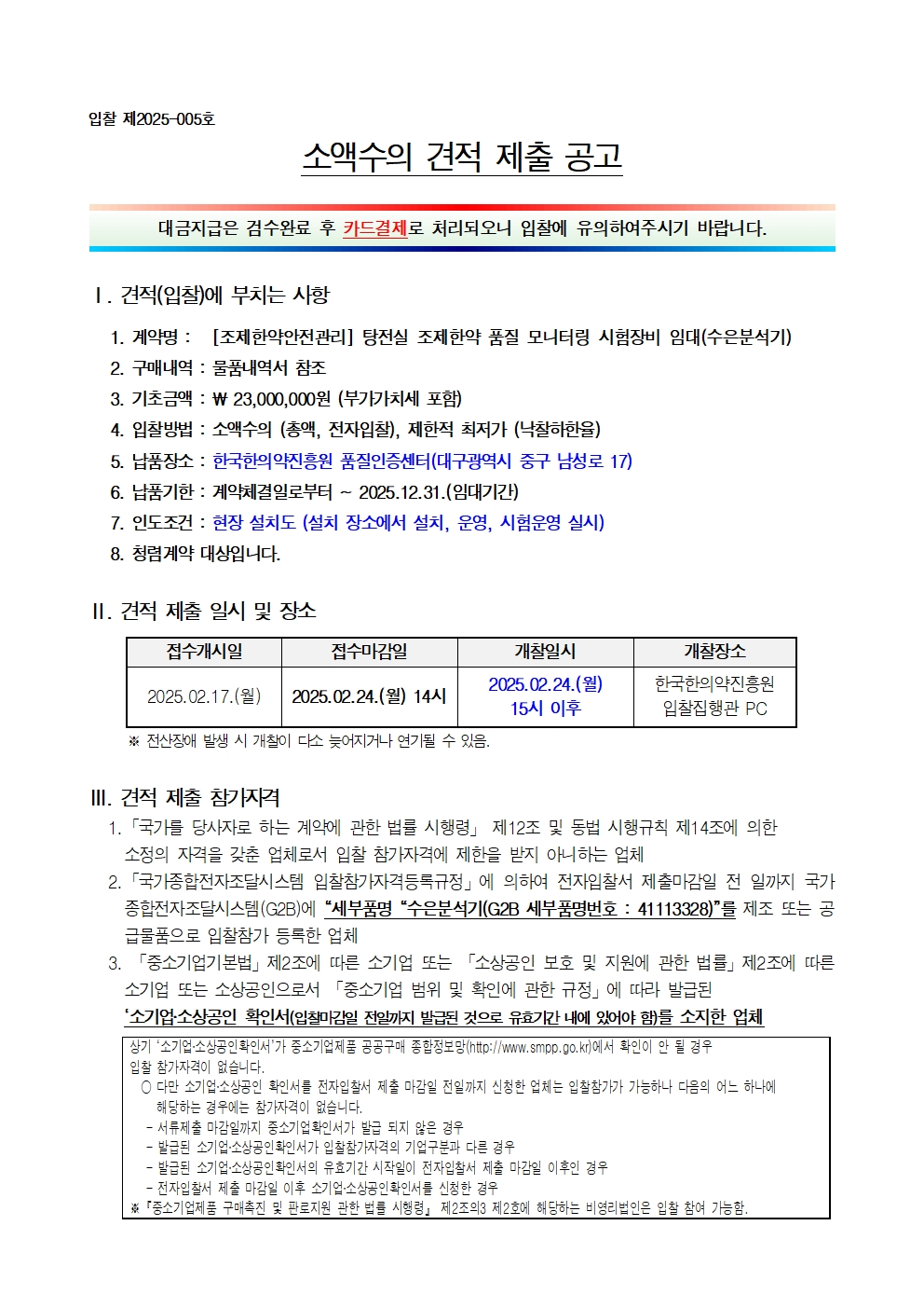 입찰 제2025-005호
소액수의 견적 제출 공고
대금지급은 검수완료 후 카드결제로 처리되오니 입찰에 유의하여주시기 바랍니다.
1. 견적(입찰에 부치는 사항
1. 계약명: [조제한약안전관리] 탕전실 조제한약 품질 모니터링 시험장비 임대(수은분석기)
2. 구매내역 : 물품내역서 참조
3. 기초금액: ₩ 23,000,000원 (부가가치세 포함)
4. 입찰방법 : 소액수의 (총액, 전자입찰), 제한적 최저가 낙찰하한율)
5. 납품장소 : 한국한의약진흥원 품질인증센터(대구광역시 중구 남성로 17)
6. 납품기한 : 계약체결일로부터 ~ 2025.12.31.(임대기간)
7. 인도조건 : 현장설치도 (설치 장소에서 설치, 운영, 시험운영 실시)
8. 청렴계약 대상입니다.
II. 견적 제출 일시 및 장소
접수개시일
접수마감일
개찰일시
개찰장소
2025.02.24.(2)
한국한의약진흥원
2025.02.17.(월) 2025.02.24.(월) 14시
15시 이후
입찰집행관 PC
※전산장애 발생 시 개찰이 다소 늦어지거나 연기될 수 있음.
III. 견적 제출 참가자격
1. 「국가를 당사자로 하는 계약에 관한 법률 시행령」 제12조 및 동법 시행규칙 제14조에 의한 소정의 자격을 갖춘 업체로서 입찰 참가자격에 제한을 받지 아니하는 업체
2. 「국가종합전자조달시스템 입찰참가자격등록규정」에 의하여 전자입찰서 제출마감일 전 일까지 국가 종합전자조달시스템(G2B)에 '세부품명 '수은분석기(G2B 세부품명번호: 41113328)'를 제조 또는 공 급물품으로 입찰참가 등록한 업체
3. 「중소기업기본법」제2조에 따른 소기업 또는 「소상공인 보호 및 지원에 관한 법률」제2조에 따른 소기업 또는 소상공인으로서 「중소기업 범위 및 확인에 관한 규정」에 따라 발급된
'소기업소상공인 확인서(입찰마감일 전일까지 발급된 것으로 유효기간 내에 있어야 함)를 소지한 업체
상기 '소기업·소상공인 확인서'가 중소기업제품 공공구매 종합정보망(http://www.smpp.go.kr)에서 확인이 안 될 경우
입찰 참가자격이 없습니다.
○ 다만 소기업·소상공인 확인서를 전자입찰서 제출 마감일 전일까지 신청한 업체는 입찰참가가 가능하나 다음의 어느 하나에 해당하는 경우에는 참가자격이 없습니다.
- 서류제출 마감일까지 중소기업확인서가 발급 되지 않은 경우
- 발급된 소기업·소상공인 확인서가 입찰참가자격의 기업구분과 다른 경우
- 발급된 소기업·소상공인확인서의 유효기간 시작일이 전자입찰서 제출 마감일 이후인 경우
- 전자입찰서 제출 마감일 이후 소기업·소상공인확인서를 신청한 경우
『중소기업제품 구매촉진 및 판로지원 관한 법률 시행령」 제2조의3 제2호에 해당하는 비영리법인은 입찰 참여 가능함.
