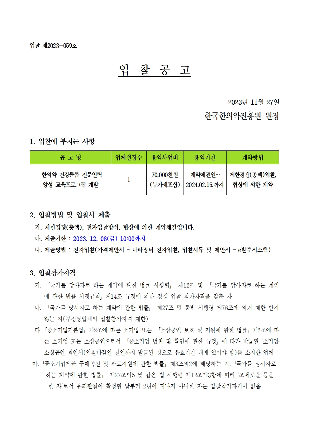 입찰 제2023-059호
입찰공고
2023년 11월 27일
한국한의약진흥원 원장
1. 입찰에 부치는 사항
공고명 / 업체선정수 / 용역사업비 / 용역기간 / 계약방법
한의약 건강돌봄 전문인력 양성 교육프로그램 개발 / 1 / 70,000천원 (부가세포함) / 계약체결일 ~ 2024.02.15.까지 / 제한경쟁(총액)입찰, 협상에 의한 계약
2. 입찰방법 및 입찰서 제출
가. 제한경쟁(총액), 전자입찰방식, 협상에 의한 계약체결입니다.
나. 제출기한 : 2023. 12. 08(금) 10:00까지
다. 제출방법 : 전자입찰(가격제안서 - 나라장터 전자입찰, 입찰서류 및 제안서 - e발주시스템)
3. 입찰참가자격
가.「국가를 당사자로 하는 계약에 관한 법률 시행령」 제12조 및 「국가를 당사자로 하는 계약 에 관한 법률 시행규칙」제14조 규정에 의한 경쟁 입찰 참가자격을 갖춘 자
나. 「국가를 당사자로 하는 계약에 관한 법률」 제27조 및 동법 시행령 제76조에 의거 제한 받지 않는 자(부정당업체의 입찰참가자격 제한)
다. 「중소기업기본법」 제2조에 따른 소기업 또는 「소상공인 보호 및 지원에 관한 법률」 제2조에 따른 소기업 또는 소상공인으로서 「중소기업 범위 및 확인에 관한 규정」에 따라 발급된 '소기업· 소상공인 확인서(입찰마감일 전일까지 발급된 것으로 유효기간 내에 있어야 함)를 소지한 업체
마. 「중소기업제품 구매촉진 및 판로지원에 관한 법률」 제8조의2에 해당하는 자, 「국가를 당사자로 하는 계약에 관한 법률」 제27조의5 및 같은 법 시행령 제12조제3항에 따라 ‘조세포탈 등을 한 자'로서 유죄판결이 확정된 날부터 2년이 지나지 아니한 자는 입찰참가자격이 없음
