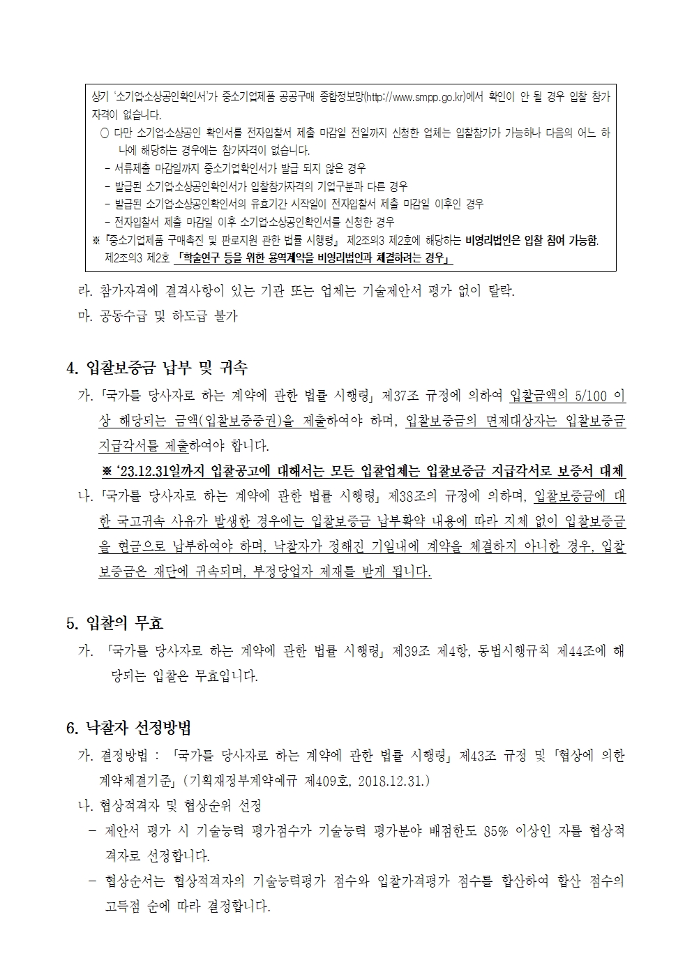 상기 '소기업소상공인 확인서가 중소기업제품 공공구매 종합정보망(http://www.smpp.go.kr)에서 확인이 안 될 경우 입찰 참가 자격이 없습니다.
다만 소기업·소상공인 확인서를 전자입찰서 제출 마감일 전일까지 신청한 업체는 입찰참가가 가능하나 다음의 어느 하나에 해당하는 경우에는 참가자격이 없습니다.
- 서류제출 마감일까지 중소기업확인서가 발급 되지 않은 경우
- 발급된 소기업·소상공인 확인서가 입찰참가자격의 기업구분과 다른 경우
- 발급된 소기업소상공인 확인서의 유효기간 시작일이 전자입찰서 제출 마감일 이후인 경우
- 전자입찰서 제출 마감일 이후 소기업소상공인확인서를 신청한 경우
※ 『중소기업제품 구매촉진 및 판로지원 관한 법률 시행령」 제2조의3 제2호에 해당하는 비영리법인은 입찰 참여 가능함. 제2조의3 제2호 「학술연구 등을 위한 용역계약을 비영리법인과 체결하려는 경우」
라. 참가자격에 결격사항이 있는 기관 또는 업체는 기술제안서 평가 없이 탈락.
마. 공동수급 및 하도급 불가
4. 입찰보증금 납부 및 귀속
가. 「국가를 당사자로 하는 계약에 관한 법률 시행령」 제37조 규정에 의하여 입찰금액의 5/100 이 상 해당되는 금액(입찰보증증권)을 제출하여야 하며, 입찰보증금의 면제대상자는 입찰보증금 지급각서를 제출하여야 합니다.
※ 23.12.31일까지 입찰공고에 대해서는 모든 입찰업체는 입찰보증금 지급각서로 보증서 대체
나.「국가를 당사자로 하는 계약에 관한 법률 시행령」제38조의 규정에 의하며, 입찰보증금에 대 한 국고귀속 사유가 발생한 경우에는 입찰보증금 납부확약 내용에 따라 지체 없이 입찰보증금 을 현금으로 납부하여야 하며, 낙찰자가 정해진 기일내에 계약을 체결하지 아니한 경우, 입찰 보증금은 재단에 귀속되며, 부정당업자 제재를 받게 됩니다.
5. 입찰의 무효
가. 「국가를 당사자로 하는 계약에 관한 법률 시행령」 제39조 제4항, 동법시행규칙 제44조에 해 당되는 입찰은 무효입니다.
6. 낙찰자 선정방법
가. 결정방법 : 「국가를 당사자로 하는 계약에 관한 법률 시행령」 제43조 규정 및 협상에 의한 계약체결기준」(기획재정부계약예규 제409호, 2018.12.31.)
나. 협상적격자 및 협상순위 선정
- 제안서 평가 시 기술능력 평가점수가 기술능력 평가분야 배점한도 85% 이상인 자를 협상적격자로 선정합니다.
- 협상순서는 협상적격자의 기술능력평가 점수와 입찰가격평가 점수를 합산하여 합산 점수의 고득점 순에 따라 결정합니다.