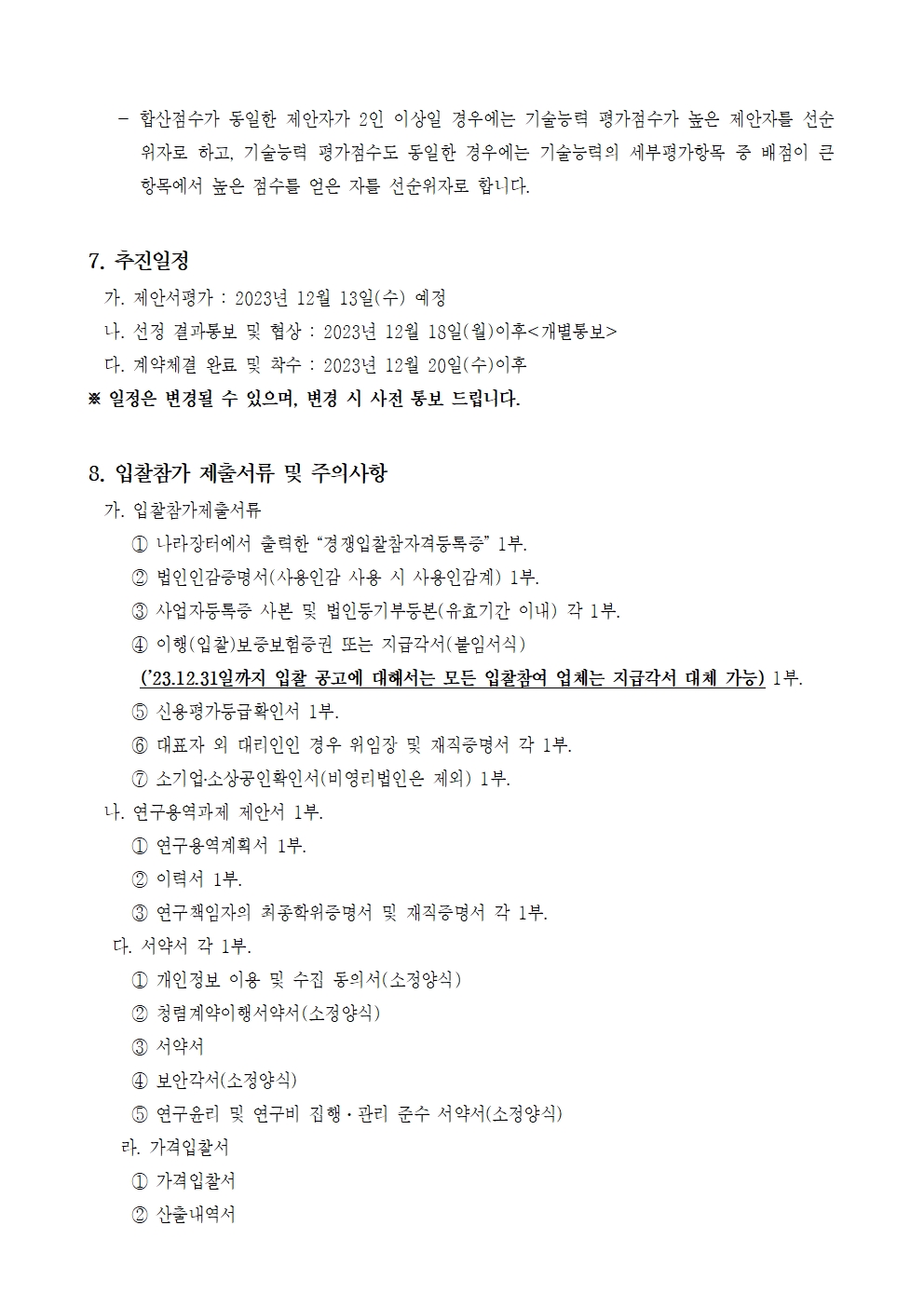 - 합산점수가 동일한 제안자가 2인 이상일 경우에는 기술능력 평가점수가 높은 제안자를 선순 위자로 하고, 기술능력 평가점수도 동일한 경우에는 기술능력의 세부평가항목 중 배점이 큰 항목에서 높은 점수를 얻은 자를 선순위자로 합니다.
7. 추진일정
가. 제안서평가 : 2023년 12월 13일(수) 예정
나. 선정 결과통보 및 협상 : 2023년 12월 18일(월)이후<개별통보>
다. 계약체결 완료 및 착수: 2023년 12월 20일(수)이후
※ 일정은 변경될 수 있으며, 변경 시 사전 통보 드립니다.
8. 입찰참가 제출서류 및 주의사항
가. 입찰참가제출서류
1 나라장터에서 출력한 경쟁입찰참자격등록증 1부.
2 법인인감증명서(사용인감 사용 시 사용인감계) 1부.
3 사업자등록증 사본 및 법인등기부등본(유효기간 이내) 각 1부.
4 이행(입찰)보증보험증권 또는 지급각서(붙임서식)
('23.12.31일까지 입찰 공고에 대해서는 모든 입찰참여 업체는 지급각서 대체 가능) 1부.
5 신용평가등급확인서 1부.
6 대표자 외 대리인인 경우 위임장 및 재직증명서 각 1부.
7 소기업·소상공인확인서(비영리법인은 제외) 1부.
나. 연구용역과제 제안서 1부.
1 연구용역계획서 1부.
2 이력서 1부.
3 연구책임자의 최종학위증명서 및 재직증명서 각 1부.
다. 서약서 각 1부.
1 개인정보 이용 및 수집 동의서(소정양식)
2 청렴계약이행서약서(소정양식)
3 서약서
4 보안각서(소정양식)
5 연구윤리 및 연구비 집행·관리 준수 서약서(소정양식)
라. 가격입찰서
1 가격입찰서
2 산출내역서