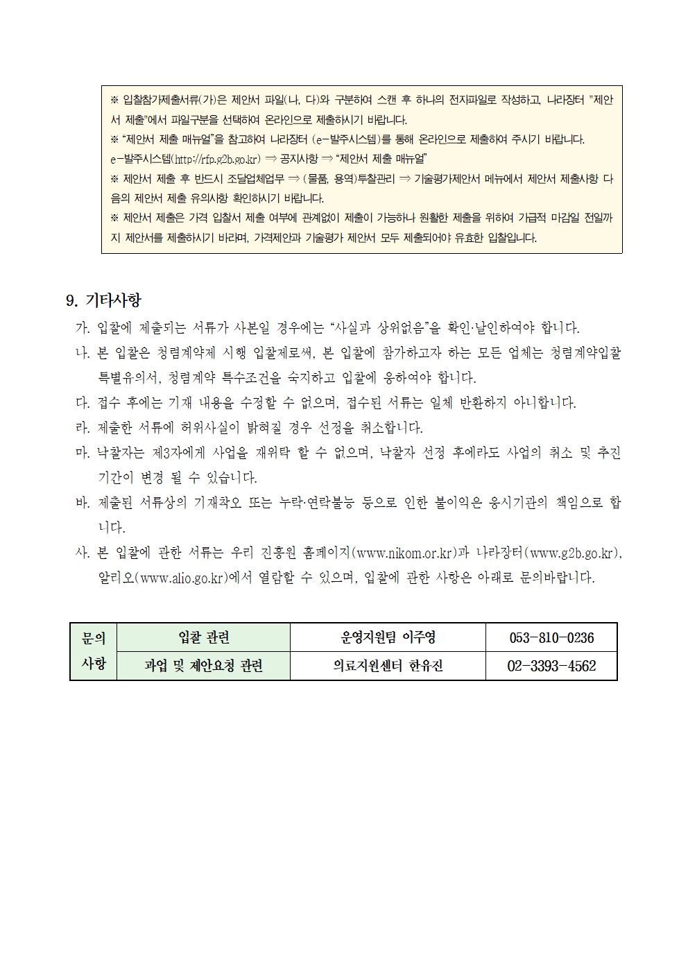 ※ 입찰참가제출서류(가)은 제안서 파일(나, 다)와 구분하여 스캔 후 하나의 전자파일로 작성하고, 나라장터 제안서 제출에서 파일구분을 선택하여 온라인으로 제출하시기 바랍니다.
※ 제안서 제출 매뉴얼을 참고하여 나라장터 (e-발주시스템)를 통해 온라인으로 제출하여 주시기 바랍니다. e-발주시스템(http://rfp.g2b.go.kr) → 공지사항 → 제안서 제출 매뉴얼
※ 제안서 제출 후 반드시 조달업체업무 (물품, 용역) 투찰관리 기술평가제안서 메뉴에서 제안서 제출사항 다 음의 제안서 제출 유의사항 확인하시기 바랍니다.
※ 제안서 제출은 가격 입찰서 제출 여부에 관계없이 제출이 가능하나 원활한 제출을 위하여 가급적 마감일 전일까 지 제안서를 제출하시기 바라며, 가격제안과 기술평가 제안서 모두 제출되어야 유효한 입찰입니다.
9. 기타사항
가. 입찰에 제출되는 서류가 사본일 경우에는 사실과 상위없음을 확인·날인하여야 합니다.
나. 본 입찰은 청렴계약제 시행 입찰제로써, 본 입찰에 참가하고자 하는 모든 업체는 청렴계약입찰특별유의서, 청렴계약 특수조건을 숙지하고 입찰에 응하여야 합니다.
다. 접수 후에는 기재 내용을 수정할 수 없으며, 접수된 서류는 일체 반환하지 아니합니다.
라. 제출한 서류에 허위사실이 밝혀질 경우 선정을 취소합니다.
마. 낙찰자는 제3자에게 사업을 재위탁 할 수 없으며, 낙찰자 선정 후에라도 사업의 취소 및 추진 기간이 변경 될 수 있습니다.
바. 제출된 서류상의 기재착오 또는 누락·연락불능 등으로 인한 불이익은 응시기관의 책임으로 합 니다.
사. 본 입찰에 관한 서류는 우리 진흥원 홈페이지(www.nikom.or.kr)과 나라장터 (www.g2b.go.kr). 알리오(www.alio.go.kr)에서 열람할 수 있으며, 입찰에 관한 사항은 아래로 문의바랍니다.
문의사항
입찰 관련 / 운영지원팀 이주영 / 053-810-0236
과업 및 제안요청 관련 / 의료지원센터 한유진 / 02-3393-4562