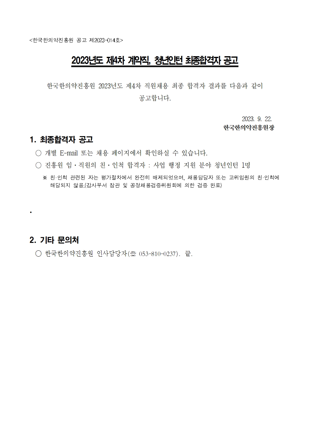 [한국한의약진흥원 공고 제2023-014호]
2023년도 제4차 계약직, 청년인턴 최종합격자 공고
한국한의약진흥원 2023년도 제4차 직원채용 최종 합격자 결과를 다음과 같이 공고합니다.
2023.9.22
한국한의약진흥원장

1. 최종합격자 공고
- 개별 E-mail 또는 채용 페이지에서 확인하실 수 있습니다.
- 진흥원 임 · 직원의 친 · 인척 합격자 : 사업 행정 지원 분야 청년인턴 1명
※ 친 · 인척 관련된 자는 평가절차에서 완전히 배제되었으며, 채용담당자 또는 고위임원의 친 · 인척에 해당되지 않음.(감사부터 참관 및 공정채용검증위원회에 의한 검증 완료)

2. 기타 문의처
- 한국한의약진흥원 인사담당자(Tel : 053-810-0237). 끝.