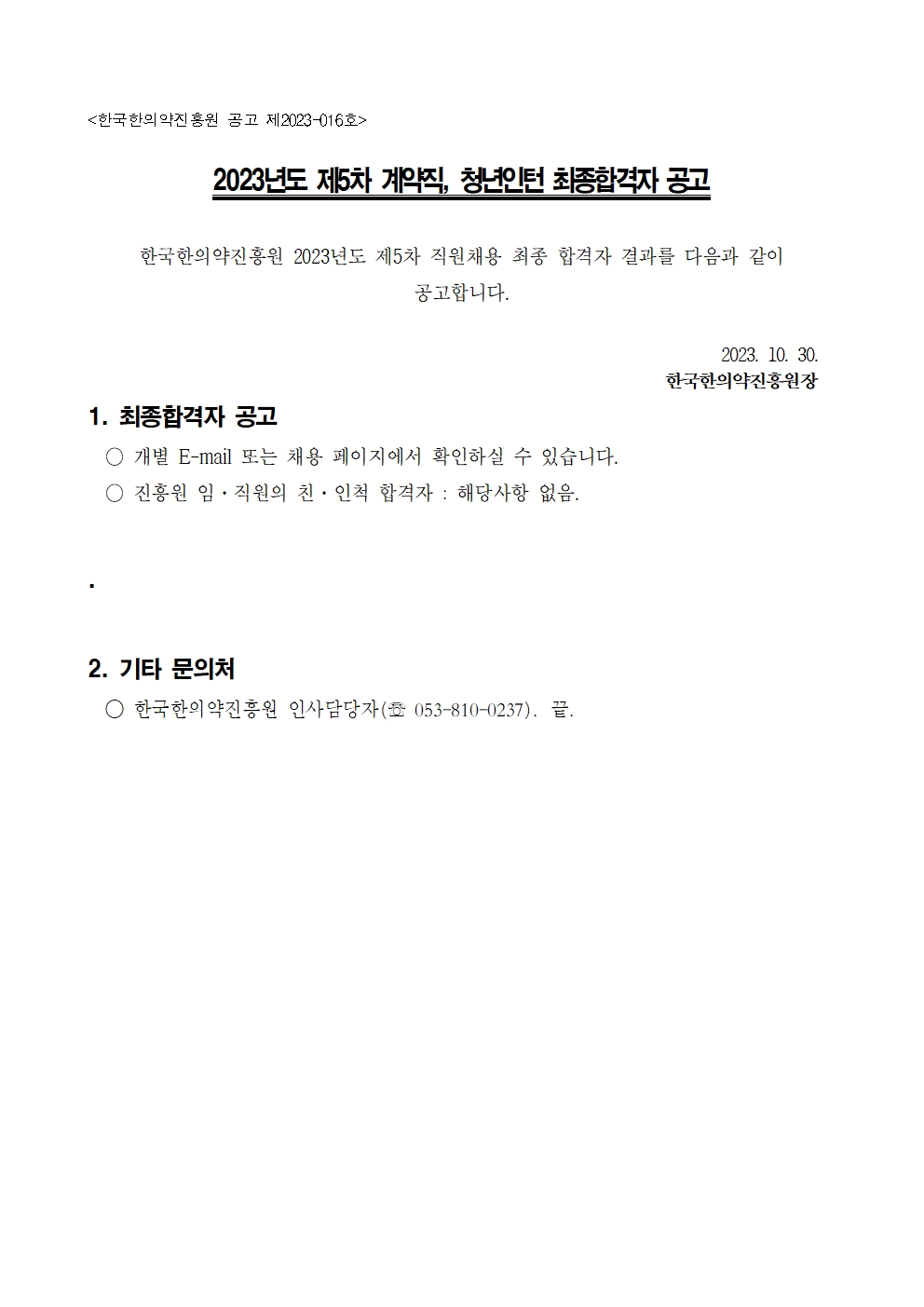 [한국한의약진흥원 공고 제2023-016호]
2023년도 제 5차 계약직, 청년인턴 최종합격자 공고
한국한의약진흥원 2023년도 제5차 직원채용 최종 합격자 결과를 다음과 같이 공고합니다.
2023.10.30 한국한의약진흥원장

1. 최종합격자 공고
- 개별 E-mail 또는 채용 페이지에서 확인하실 수 있습니다.
- 진흥원 임 · 직원의 친 · 인척 합격자 : 해당사항 없음.

2. 기타 문의처
- 한국한의약진흥원 인사담당자(Tel : 053-810-0237). 끝.
