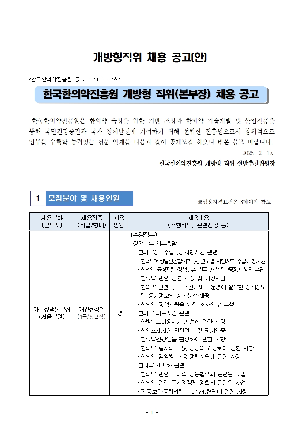 개방형직위 채용 공고[안]
<한국한의약진흥원 공고 제2025-002호>
한국한의약진흥원 개방형 직위(본부장) 채용 공고
한국한의약진흥원은 한의약 육성을 위한 기반 조성과 한의약 기술개발 및 산업진흥을 통해 국민건강증진과 국가 경제발전에 기여하기 위해 설립한 진흥원으로서 창의적으로 업무를 수행할 능력있는 전문 인재를 다음과 같이 공개모집 하오니 많은 응모 바랍니다.
2025. 2. 17.
1 모집분야 및 채용인원
한국한의약진흥원 개방형 직위 선발추천위원장
※임용자격요건은 3페이지 참고
채용분야
채용직종
채용
채용내용
(근무지)
(직급/형태)
인원
(수행직무, 관련전공 등)
(수행직무)
가. 정책본부장
개방형직위
1명
(서울분원)
(1급/상근직)
정책본부 업무총괄
- 한의약정책수립 및 시행지원 관련
한의약육성발전종합계획 및 연도별 시행계획 수립시행지원 한의약 육성관련 정책이슈 발굴 개발 및 중장기 방안 수립
ᆞ한의약 관련 법률 제정 및 개정지원
한의약 관련 정책 추진, 제도 운영에 필요한 정책정보
및 통계정보의 생산분석·제공
한의약 정책지원을 위한 조사연구 수행
- 한의약 의료지원 관련
한방의료이용체계 개선에 관한 사항
한약조제시설 안전관리 및 평가인증
한의약건강돌봄 활성화에 관한 사항
한의약 일차의료 및 공공의료 강화에 관한 사항
한의약 감염병 대응 정책지원에 관한 사항 한의약 세계화 관련
한의약 관련 국내외 공동협력과 관련된 사업 한의약 관련 국제경쟁력 강화와 관련된 사업 ᆞ전통보완통합의학 분야 WHO협력에 관한 사항
- 1 -
