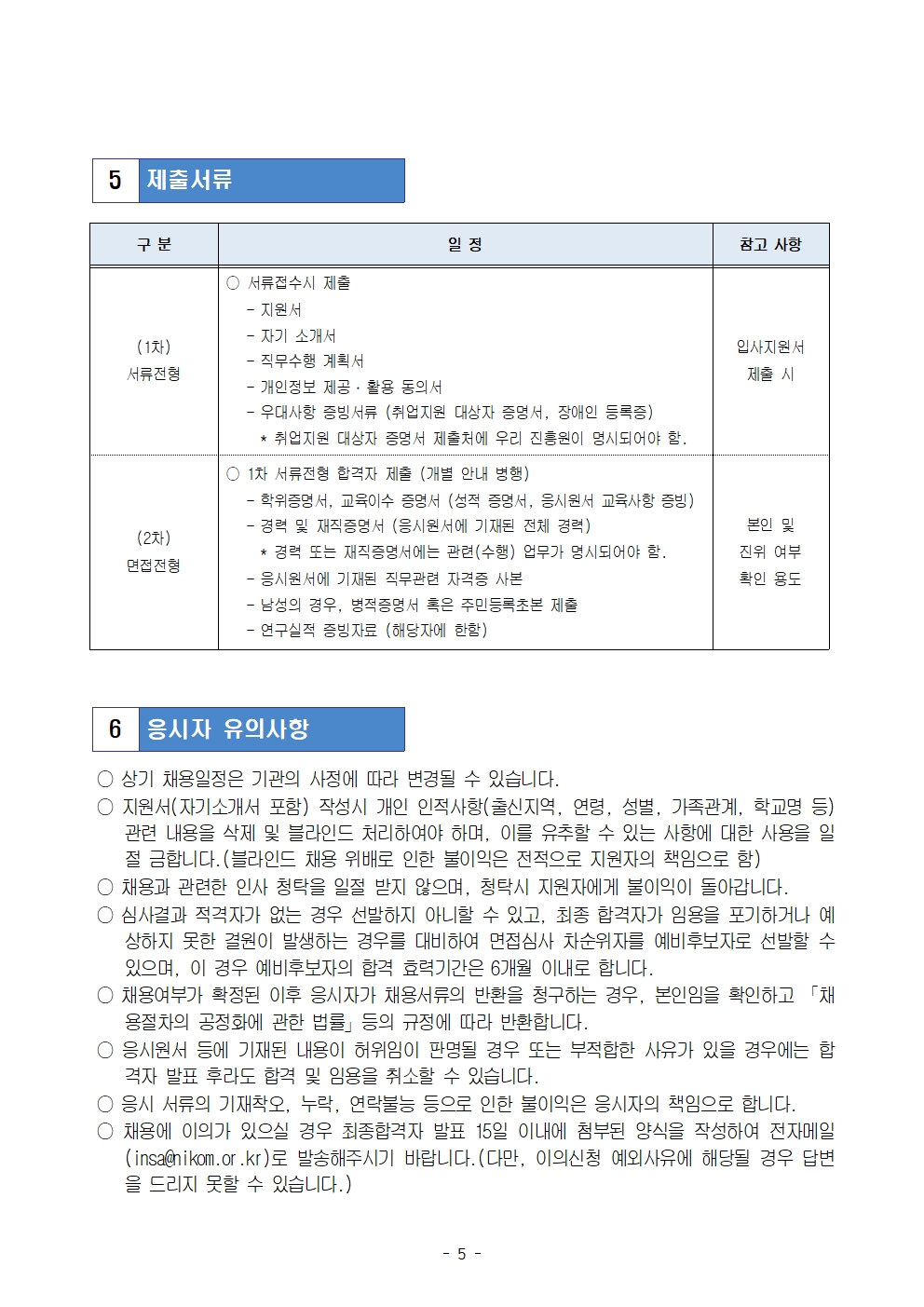 5 제출서류
구분
○ 서류접수시 제출
- 지원서
- 자기 소개서
(1차)
서류전형
(2차)
면접전형
일정
참고 사항
- 직무수행 계획서
- 개인정보 제공·활용 동의서
- 우대사항 증빙서류(취업지원 대상자 증명서, 장애인 등록증)
* 취업지원 대상자 증명서 제출처에 우리 진흥원이 명시되어야 함.
1차 서류전형 합격자 제출 (개별 안내 병행)
- 학위증명서, 교육이수 증명서 (성적 증명서, 응시원서 교육사항 증빙)
- 경력 및 재직증명서 (응시원서에 기재된 전체 경력)
* 경력 또는 재직증명서에는 관련(수행) 업무가 명시되어야 함.
- 응시원서에 기재된 직무관련 자격증 사본
- 남성의 경우, 병적증명서 혹은 주민등록초본 제출
- 연구실적 증빙자료 (해당자에 한함)
입사지원서
제출 시
본인 및
진위 여부
확인 용도
3 응시자 유의사항
○상기 채용일정은 기관의 사정에 따라 변경될 수 있습니다.
○ 지원서(자기소개서 포함) 작성시 개인 인적사항(출신지역, 연령, 성별, 가족관계, 학교명 등) 관련 내용을 삭제 및 블라인드 처리하여야 하며, 이를 유추할 수 있는 사항에 대한 사용을 일 절 금합니다.(블라인드 채용 위배로 인한 불이익은 전적으로 지원자의 책임으로 함)
채용과 관련한 인사 청탁을 일절 받지 않으며, 청탁시 지원자에게 불이익이 돌아갑니다. ○ 심사결과 적격자가 없는 경우 선발하지 아니할 수 있고, 최종 합격자가 임용을 포기하거나 예 상하지 못한 결원이 발생하는 경우를 대비하여 면접심사 차순위자를 예비후보자로 선발할 수 있으며, 이 경우 예비후보자의 합격 효력기간은 6개월 이내로 합니다.
○채용여부가 확정된 이후 응시자가 채용서류의 반환을 청구하는 경우, 본인임을 확인하고 채 용절차의 공정화에 관한 법률」등의 규정에 따라 반환합니다.
○ 응시원서 등에 기재된 내용이 허위임이 판명될 경우 또는 부적합한 사유가 있을 경우에는 합 격자 발표 후라도 합격 및 임용을 취소할 수 있습니다.
○ 응시 서류의 기재착오, 누락, 연락불능 등으로 인한 불이익은 응시자의 책임으로 합니다.
○ 채용에 이의가 있으실 경우 최종합격자 발표 15일 이내에 첨부된 양식을 작성하여 전자메일
(insagnikom.or.kr)로 발송해주시기 바랍니다.(다만, 이의신청 예외사유에 해당될 경우 답변 을 드리지 못할 수 있습니다.)
- 5 -
