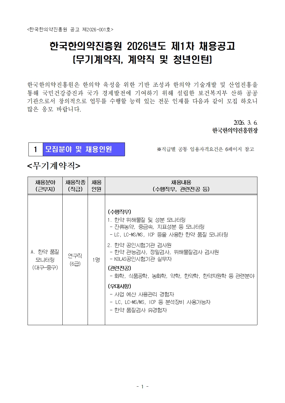 <한국한의약진흥원 공고 제2026-001호>

한국한의약진흥원 2026년도 제1차 채용공고
[무기계약직, 계약직 및 청년인턴]

한국한의약진흥원은 한의약 육성을 위한 기반 조성과 한의약 기술개발 및 산업진흥을 통해 국민건강증진과 국가 경제발전에 기여하기 위해 설립한 보건복지부 산하 공공기관으로서 창의적으로 업무를 수행할 능력 있는 전문 인재를 다음과 같이 모집 하오니 많은 응모 바랍니다.

2026. 3. 6.
한국한의약진흥원장


1 모집분야 및 채용인원
※ 직급별 공통 임용자격요건은 6페이지 참조


<무기계약직>

채용분야(근무지) : A. 한약 품질 모니터링 (대구-중구)  
채용직종(직급) : 연구직(6급)  
채용인원 : 1명  

(수행직무)

1. 한약 위해물질 및 성분 모니터링  
- 잔류농약, 중금속, 지표성분 등 모니터링  
- LC, LC-MS/MS, ICP 등을 사용한 한약 품질 모니터링  

2. 한약 공인시험기관 검사원  
- 한약 관능검사, 정밀검사, 위해물질검사 검사원  
- KOLAS공인시험기관 실무자  

(관련전공)  
- 화학, 식품공학, 농화학, 약학, 한의학, 한약자원학 등 관련분야  

(우대사항)  
- 사업 예산 사용관리 경험자  
- LC, LC-MS/MS, ICP 등 분석장비 사용가능자  
- 한약 품질검사 유경험자