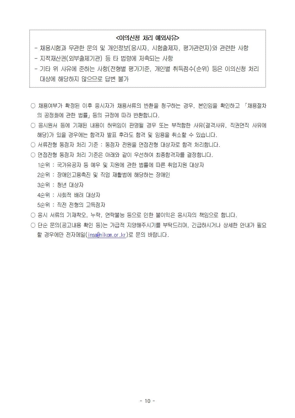 <이의신청 처리 예외사유>

- 채용시험과 무관한 문의 및 개인정보(응시자, 시험출제자, 평가관련자)와 관련한 사항  
- 지적재산권(외부출제기관) 등 타 법령에 저촉되는 사항  
- 기타 위 사유에 준하는 사항(전형별 평가기준, 개인별 취득점수(순위) 등은 이의신청 처리 대상에 해당하지 않으므로 답변 불가)


○ 채용여부가 확정된 이후 응시자가 채용서류의 반환을 청구하는 경우, 본인임을 확인하고 「채용절차의 공정화에 관한 법률」 등의 규정에 따라 반환합니다.

○ 응시원서 등에 기재된 내용이 허위임이 판명될 경우 또는 부적합한 사유(결격사유, 직권면직 사유에 해당)가 있을 경우에는 합격자 발표 후라도 합격 및 임용을 취소할 수 있습니다.

○ 서류전형 동점자 처리 기준 : 동점자 전원을 면접전형 대상자로 합격 처리합니다.

○ 면접전형 동점자 처리 기준은 아래와 같이 우선하여 최종합격자를 결정합니다.  
1순위 : 국가유공자 등 예우 및 지원에 관한 법률에 따른 취업지원 대상자  
2순위 : 장애인고용촉진 및 직업 재활법에 해당하는 장애인  
3순위 : 청년 대상자  
4순위 : 사회적 배려 대상자  
5순위 : 직전 전형의 고득점자

○ 응시 서류의 기재착오, 누락, 연락불능 등으로 인한 불이익은 응시자의 책임으로 합니다.

○ 단순 문의(공고내용 확인 등)는 가급적 지양해주시기를 부탁드리며, 긴급하시거나 상세한 안내가 필요할 경우에만 전자메일(insa@nikom.or.kr)로 문의 바랍니다.