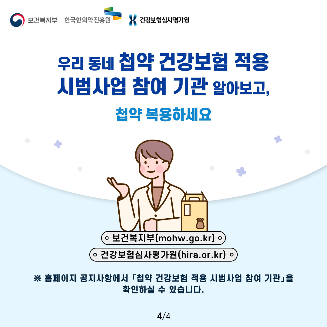 보건복지부 한국한의약진흥원 건강보험심사평가원

우리 동네 첩약 건강보험 적용
시범사업 참여 기관 알아보고,
첩약 복용하세요

보건복지부(mohw.go.kr)
건강보험심사평가원(hira.or.kr)

※ 홈페이지 공지사항에서 「첩약 건강보험 적용 시범사업 참여 기관」을 확인하실 수 있습니다.

4/4